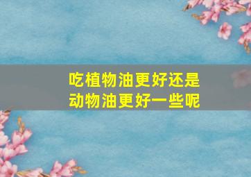 吃植物油更好还是动物油更好一些呢