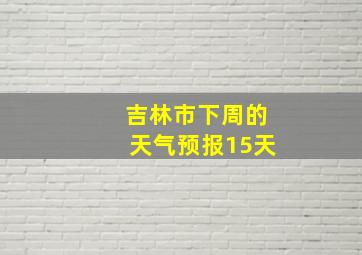 吉林市下周的天气预报15天