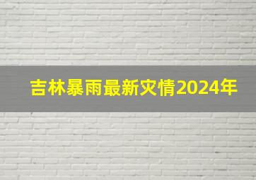 吉林暴雨最新灾情2024年