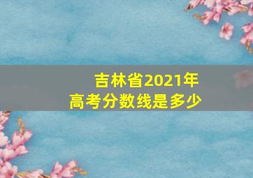 吉林省2021年高考分数线是多少