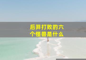 后羿打败的六个怪兽是什么