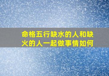 命格五行缺水的人和缺火的人一起做事情如何