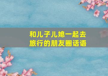 和儿子儿媳一起去旅行的朋友圈话语