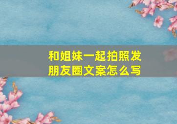 和姐妹一起拍照发朋友圈文案怎么写