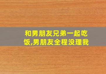 和男朋友兄弟一起吃饭,男朋友全程没理我