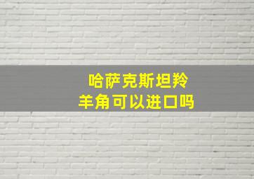 哈萨克斯坦羚羊角可以进口吗