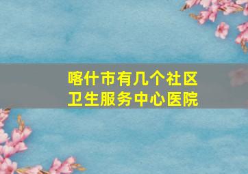 喀什市有几个社区卫生服务中心医院