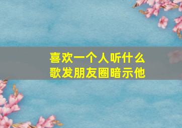 喜欢一个人听什么歌发朋友圈暗示他