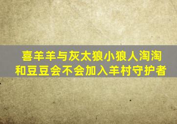 喜羊羊与灰太狼小狼人淘淘和豆豆会不会加入羊村守护者