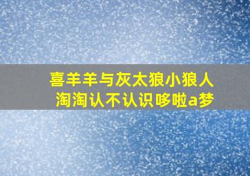 喜羊羊与灰太狼小狼人淘淘认不认识哆啦a梦