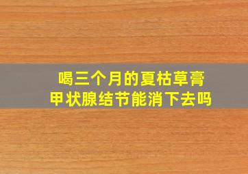 喝三个月的夏枯草膏甲状腺结节能消下去吗