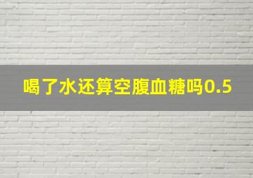 喝了水还算空腹血糖吗0.5