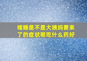 嗜睡是不是大姨妈要来了的症状呢吃什么药好