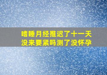 嗜睡月经推迟了十一天没来要紧吗测了没怀孕