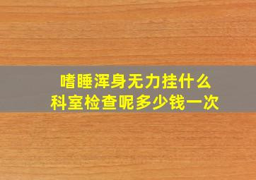 嗜睡浑身无力挂什么科室检查呢多少钱一次