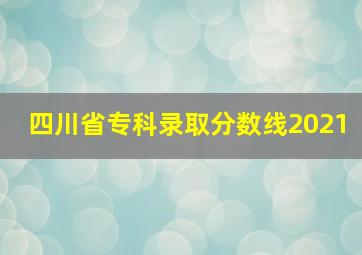 四川省专科录取分数线2021