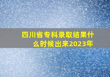 四川省专科录取结果什么时候出来2023年