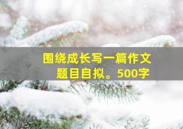 围绕成长写一篇作文题目自拟。500字