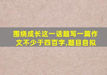 围绕成长这一话题写一篇作文不少于四百字,题目自拟