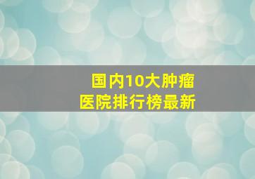 国内10大肿瘤医院排行榜最新