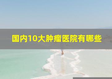 国内10大肿瘤医院有哪些