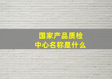 国家产品质检中心名称是什么