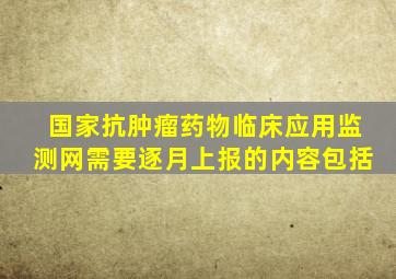 国家抗肿瘤药物临床应用监测网需要逐月上报的内容包括