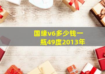 国缘v6多少钱一瓶49度2013年