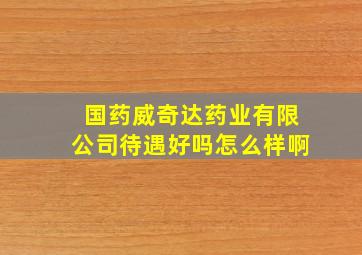 国药威奇达药业有限公司待遇好吗怎么样啊