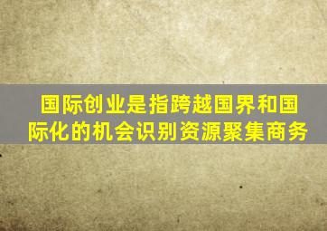 国际创业是指跨越国界和国际化的机会识别资源聚集商务