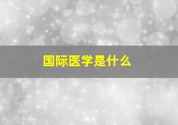 国际医学是什么