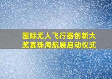 国际无人飞行器创新大奖赛珠海航展启动仪式