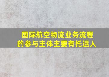 国际航空物流业务流程的参与主体主要有托运人