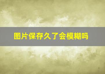 图片保存久了会模糊吗