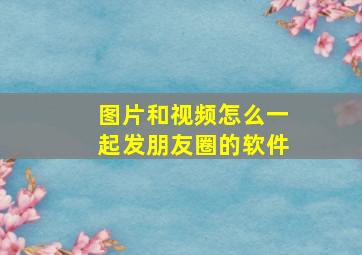 图片和视频怎么一起发朋友圈的软件