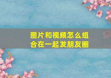 图片和视频怎么组合在一起发朋友圈