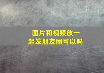 图片和视频放一起发朋友圈可以吗