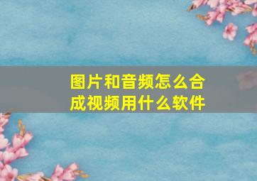 图片和音频怎么合成视频用什么软件