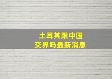 土耳其跟中国交界吗最新消息