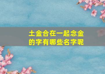 土金合在一起念金的字有哪些名字呢