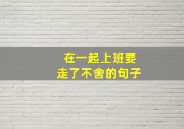 在一起上班要走了不舍的句子