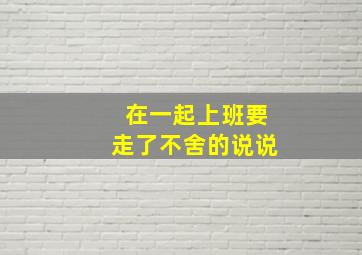 在一起上班要走了不舍的说说