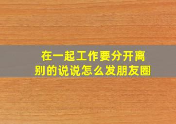 在一起工作要分开离别的说说怎么发朋友圈