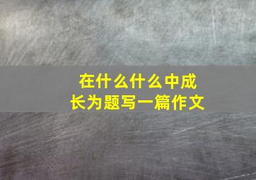 在什么什么中成长为题写一篇作文