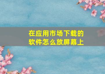 在应用市场下载的软件怎么放屏幕上