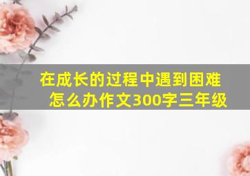 在成长的过程中遇到困难怎么办作文300字三年级