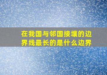 在我国与邻国接壤的边界线最长的是什么边界