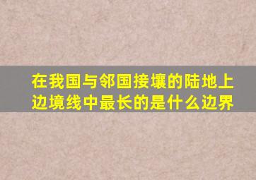 在我国与邻国接壤的陆地上边境线中最长的是什么边界