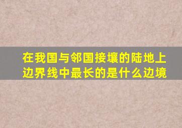 在我国与邻国接壤的陆地上边界线中最长的是什么边境