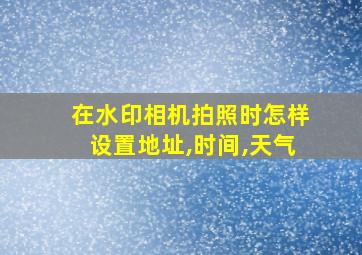 在水印相机拍照时怎样设置地址,时间,天气